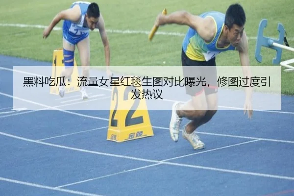 黑料吃瓜：流量女星红毯生图对比曝光，修图过度引发热议